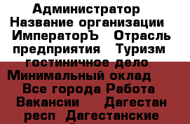 Администратор › Название организации ­ ИмператорЪ › Отрасль предприятия ­ Туризм, гостиничное дело › Минимальный оклад ­ 1 - Все города Работа » Вакансии   . Дагестан респ.,Дагестанские Огни г.